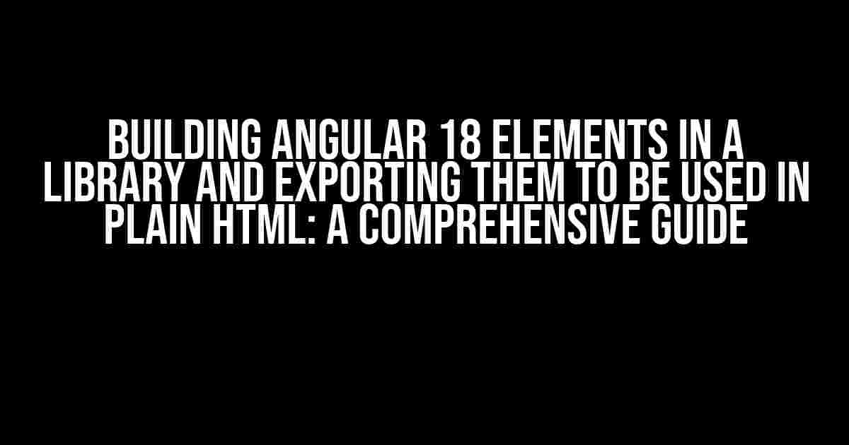 Building Angular 18 Elements in a Library and Exporting them to be used in Plain HTML: A Comprehensive Guide